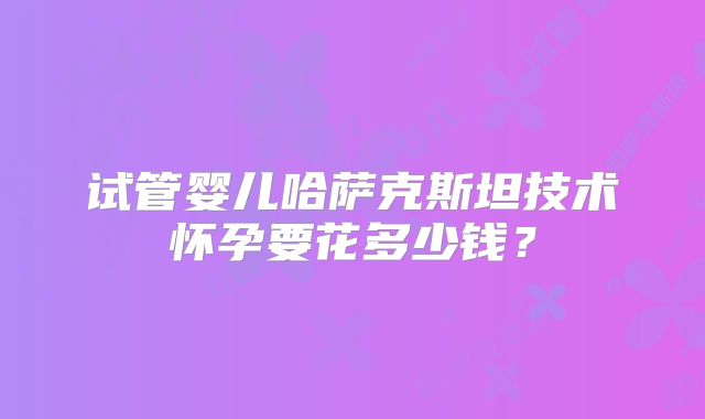 试管婴儿哈萨克斯坦技术怀孕要花多少钱?