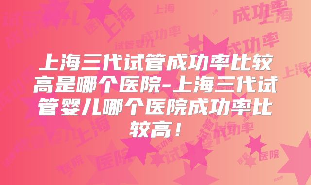 上海三代试管成功率比较高是哪个医院-上海三代试管婴儿哪个医院成功率比较高！