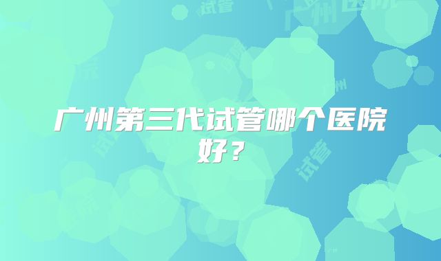 广州第三代试管哪个医院好?