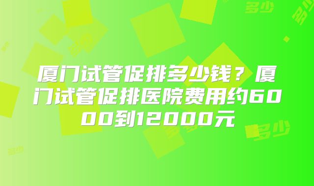 厦门试管促排多少钱？厦门试管促排医院费用约6000到12000元