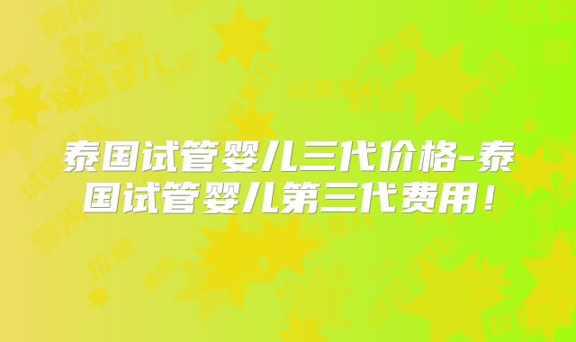 泰国试管婴儿三代价格-泰国试管婴儿第三代费用！