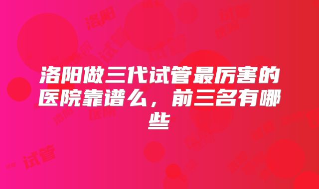 洛阳做三代试管最厉害的医院靠谱么，前三名有哪些