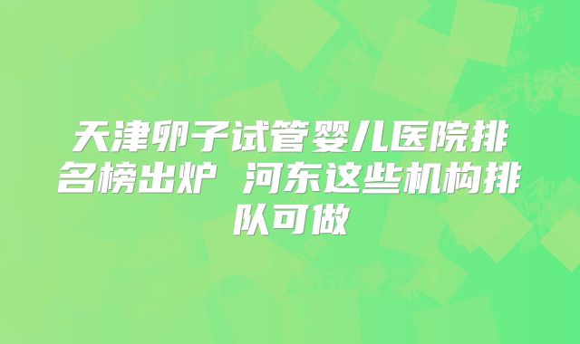 天津卵子试管婴儿医院排名榜出炉 河东这些机构排队可做