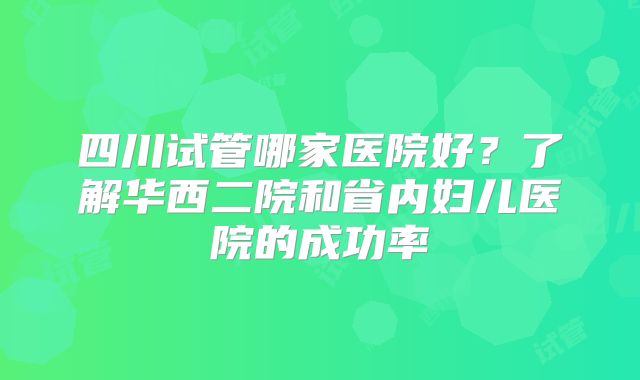 四川试管哪家医院好？了解华西二院和省内妇儿医院的成功率