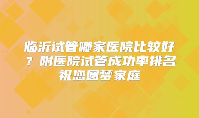 临沂试管哪家医院比较好?附医院试管成功率排名祝您圆梦家庭