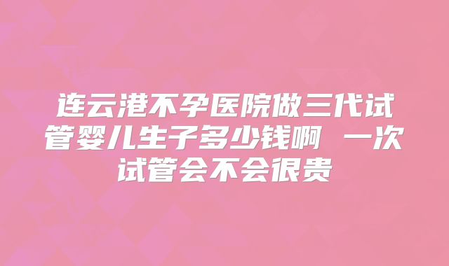 连云港不孕医院做三代试管婴儿生子多少钱啊 一次试管会不会很贵