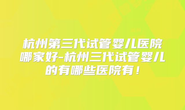 杭州第三代试管婴儿医院哪家好-杭州三代试管婴儿的有哪些医院有！