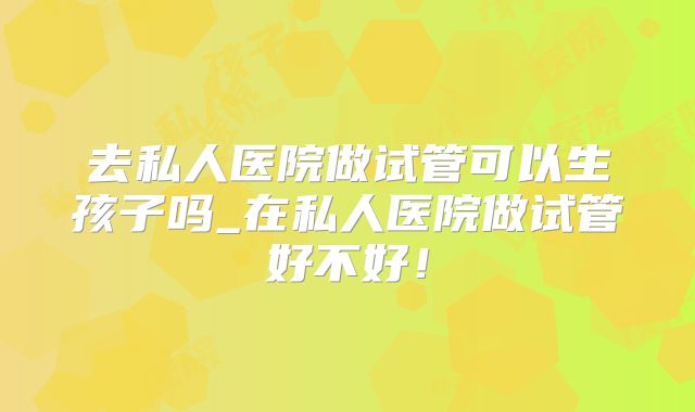 去私人医院做试管可以生孩子吗_在私人医院做试管好不好！