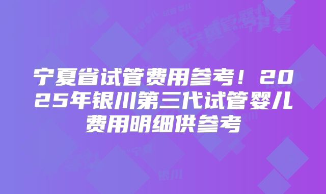 宁夏省试管费用参考！2025年银川第三代试管婴儿费用明细供参考