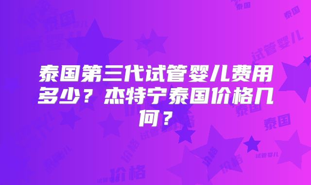 泰国第三代试管婴儿费用多少？杰特宁泰国价格几何？
