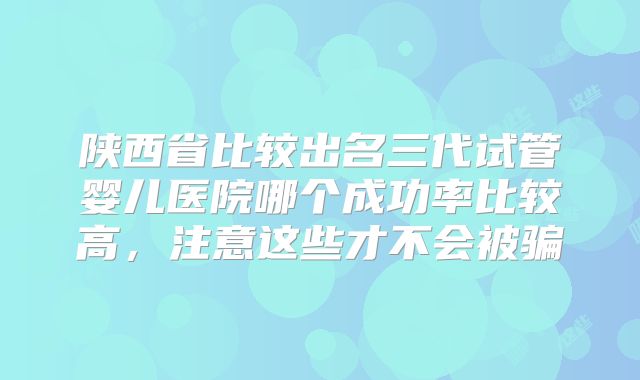 陕西省比较出名三代试管婴儿医院哪个成功率比较高，注意这些才不会被骗