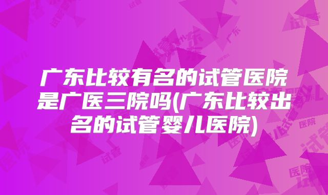 广东比较有名的试管医院是广医三院吗(广东比较出名的试管婴儿医院)