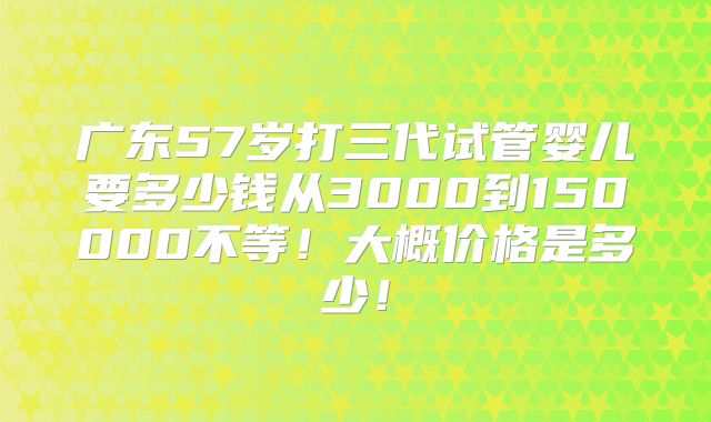 广东57岁打三代试管婴儿要多少钱从3000到150000不等！大概价格是多少！