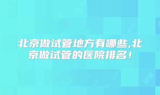 北京做试管地方有哪些,北京做试管的医院排名!