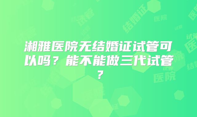湘雅医院无结婚证试管可以吗？能不能做三代试管？