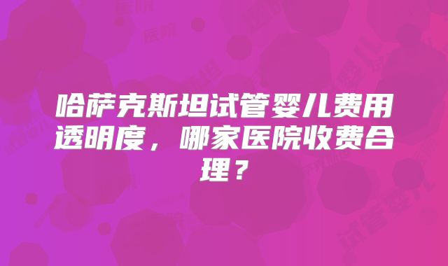 哈萨克斯坦试管婴儿费用透明度，哪家医院收费合理？