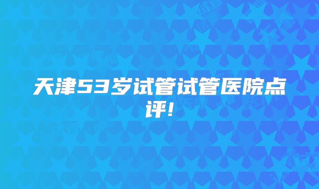 天津53岁试管试管医院点评!