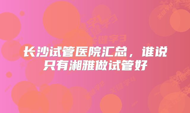 长沙试管医院汇总，谁说只有湘雅做试管好