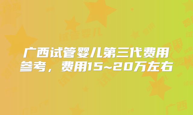 广西试管婴儿第三代费用参考，费用15~20万左右