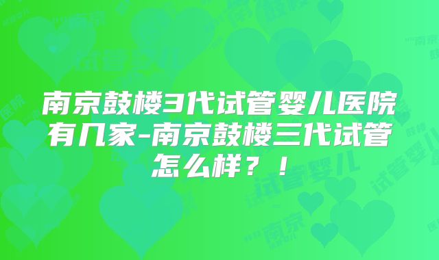 南京鼓楼3代试管婴儿医院有几家-南京鼓楼三代试管怎么样?!