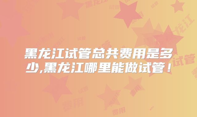 黑龙江试管总共费用是多少,黑龙江哪里能做试管！
