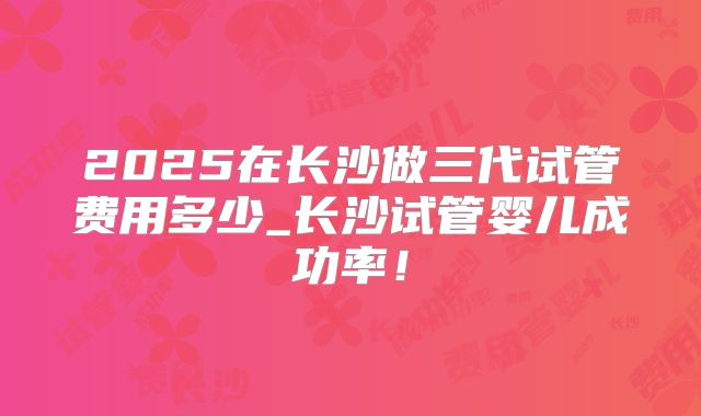 2025在长沙做三代试管费用多少_长沙试管婴儿成功率！