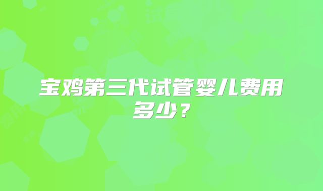 宝鸡第三代试管婴儿费用多少？