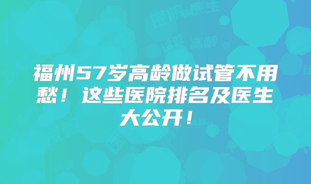 福州57岁高龄做试管不用愁!这些医院排名及医生大公开!