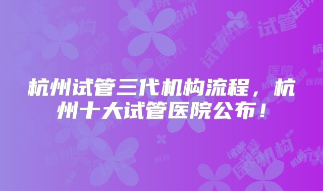 杭州试管三代机构流程，杭州十大试管医院公布！