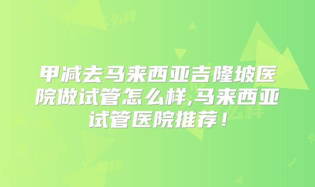 甲减去马来西亚吉隆坡医院做试管怎么样,马来西亚试管医院推荐!