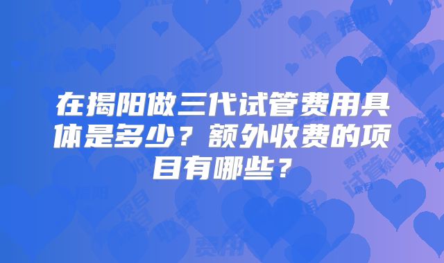 在揭阳做三代试管费用具体是多少?额外收费的项目有哪些?