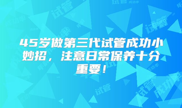 45岁做第三代试管成功小妙招,注意日常保养十分重要!