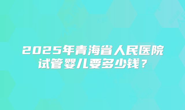 2025年青海省人民医院试管婴儿要多少钱?