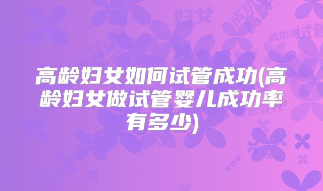 高龄妇女如何试管成功(高龄妇女做试管婴儿成功率有多少)