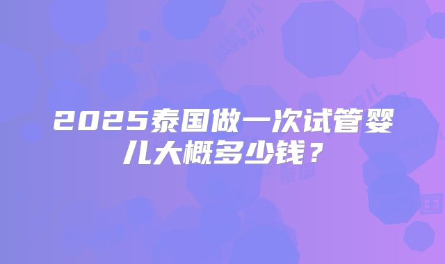 2025泰国做一次试管婴儿大概多少钱?