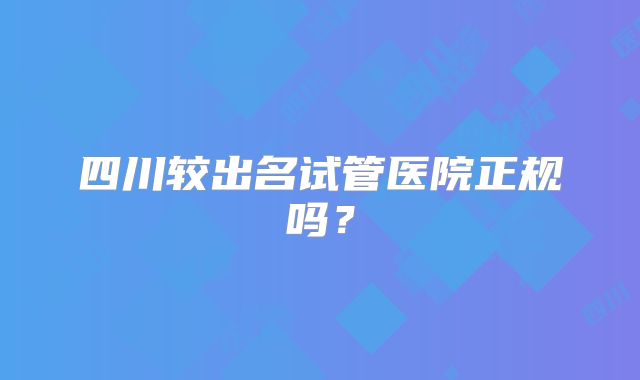 四川较出名试管医院正规吗？