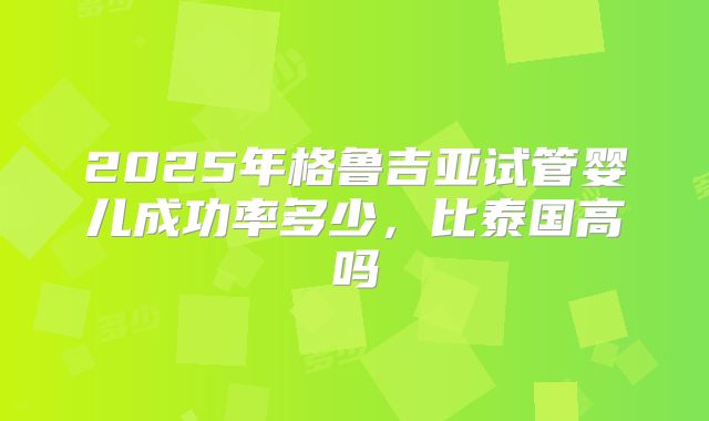 2025年格鲁吉亚试管婴儿成功率多少，比泰国高吗