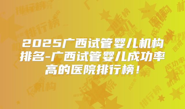 2025广西试管婴儿机构排名-广西试管婴儿成功率高的医院排行榜!