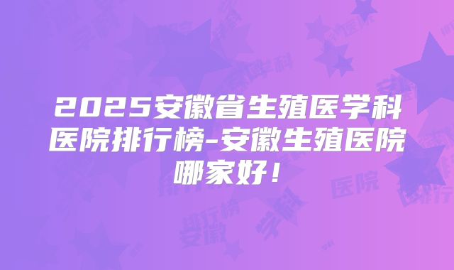 2025安徽省生殖医学科医院排行榜-安徽生殖医院哪家好!