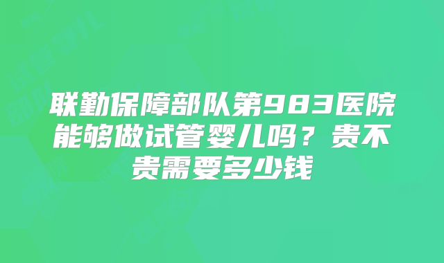 联勤保障部队第983医院能够做试管婴儿吗？贵不贵需要多少钱