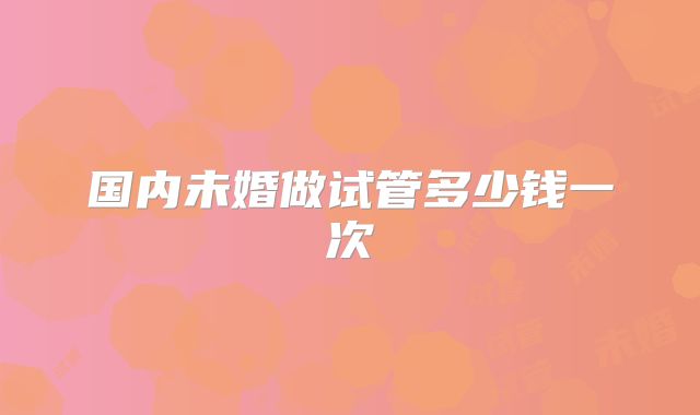 国内未婚做试管多少钱一次