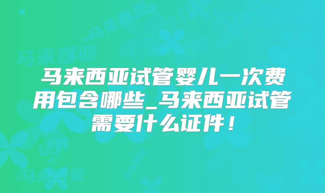 马来西亚试管婴儿一次费用包含哪些_马来西亚试管需要什么证件！