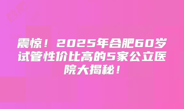 震惊!2025年合肥60岁试管性价比高的5家公立医院大揭秘!