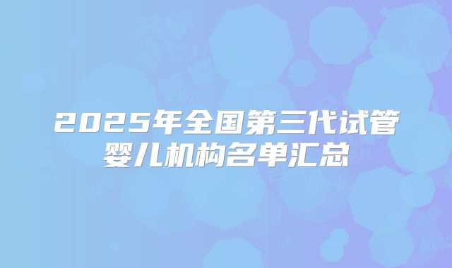 2025年全国第三代试管婴儿机构名单汇总