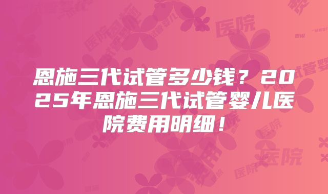恩施三代试管多少钱?2025年恩施三代试管婴儿医院费用明细!
