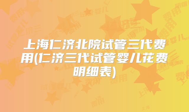 上海仁济北院试管三代费用(仁济三代试管婴儿花费明细表)