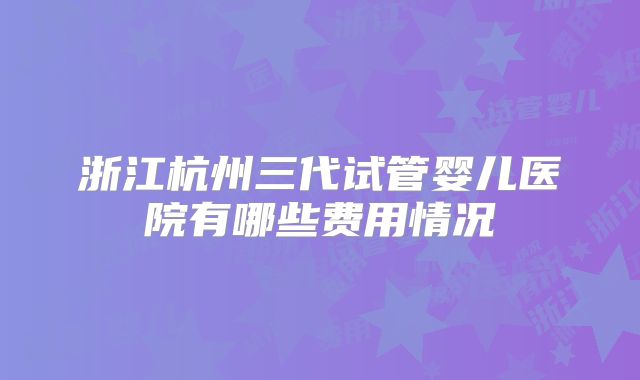 浙江杭州三代试管婴儿医院有哪些费用情况