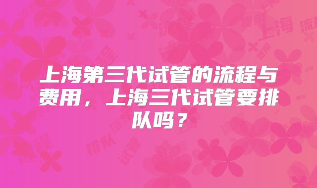 上海第三代试管的流程与费用,上海三代试管要排队吗?