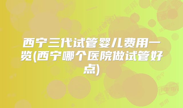 西宁三代试管婴儿费用一览(西宁哪个医院做试管好点)