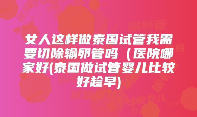 女人这样做泰国试管我需要切除输卵管吗（医院哪家好(泰国做试管婴儿比较好趁早)